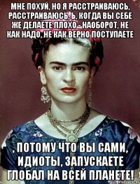 Мне похуй, но я расстраиваюсь, расстраиваюсь, Ь, когда вы себе же делаете плохо - наоборот, не как надо, не как верно поступаете , потому что вы сами, идиоты, запускаете глобал на всей планете!