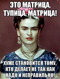Это матрица, тупица, матрица! Хуже становится тому, кто делает не так как надо и неправильно!