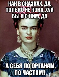 Как в сказках, да, только не коня, хуй бы и с ним, да , а себя по органам, по частям!