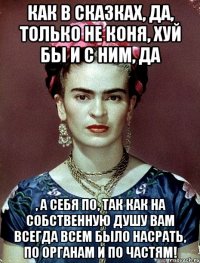Как в сказках, да, только не коня, хуй бы и с ним, да , а себя по, так как на собственную душу вам всегда всем было насрать, по органам и по частям!