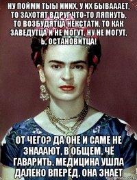 Ну пойми тыы ииих, у их бывааает, то захотят вдруг что-то ляпнуть, то возбудятца некстати, то как заведутца и не могут, ну не могут, Ь, остановитца! От чего? Да оне и саме не знааают, в общем, чё гаварить, медицина ушла далеко вперёд, она знает