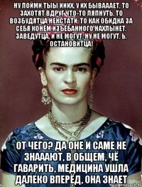 Ну пойми тыы ииих, у их бывааает, то захотят вдруг что-то ляпнуть, то возбудятца некстати, то как обидка за себя конём изъёбанного нахлынет, заведутца, и не могут, ну не могут, Ь, остановитца! От чего? Да оне и саме не знааают, в общем, чё гаварить, медицина ушла далеко вперёд, она знает