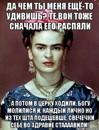 Да чем ты меня ещё-то удивишь? Те вон тоже сначала его распяли , а потом в церку ходили, Богу молилися и, каждый лично но из тех шта подешевше, свечечки себе во здравие стаааавили!
