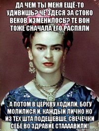 Да чем ты меня ещё-то удивишь? Чё здеся за стоко веков изменилось? Те вон тоже сначала его распяли , а потом в церкву ходили, Богу молилися и, каждый лично но из тех шта подешевше, свечечки себе во здравие стаааавили!