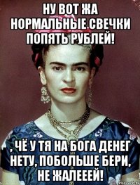 Ну вот жа нормальные свечки попять рублей! , чё у тя на Бога денег нету, побольше бери, не жалееей!