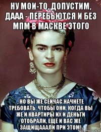 Ну мои-то, допустим, дааа - перебьются и без МПМ в Маскве этого , но вы же сейчас начнёте требовать, чтобы они, когда вы же и квартиры их и деньги отобрали, ещё и вас же защищааали при этом!