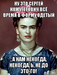 Ну это Сергей Кожугетович всё время в форму одетый , а нам некогда, некогда, Ь, не до это-го!