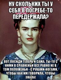 Ну скольких ты у себя в погребе-то передержала? Вот посиди теперь и сама, ты-то с ними в сравненьи всё равно не в том положеньи - с руками-ногами, чтобы как им говорила, чтобы знала!