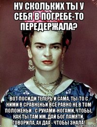 Ну скольких ты у себя в погребе-то передержала? Вот посиди теперь и сама, ты-то с ними в сравненьи всё равно не в том положеньи - с руками-ногами, чтобы, как ты там им, дай Бог памяти, говорила, ах даа - чтобы знала!