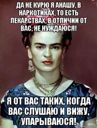Да не курю я анашу, в наркотиках, то есть лекарствах, в отличии от вас, не нуждаюся! Я от вас таких, когда вас слушаю и вижу, упарываюся!