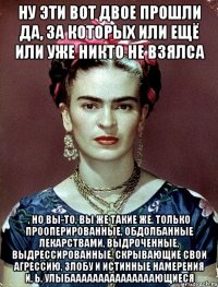 Ну эти вот двое прошли да, за которых или ещё или уже никто не взялса , но вы-то, вы же такие же, только прооперированные, обдолбанные лекарствами, выдроченные, выдрессированные, скрывающие свои агрессию, злобу и истинные намерения и, ь, улыбааааааааааааааающиеся