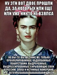 Ну эти вот двое прошли да, за которых или ещё или уже никто не взялса , но вы-то, вы же такие же, только прооперированные, обдолбанные лекарствами, выдроченные, выдрессированные, скрывающие свои агрессию, злобу и истинные намерения и, ь, затоулыбааааааааааааааающиеся
