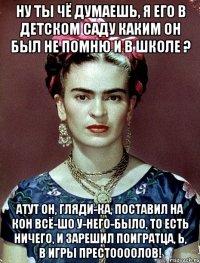 Ну ты чё думаешь, я его в детском саду каким он был не помню и в школе ? Атут он, гляди-ка, поставил на кон всё-шо у-него-было, то есть ничего, и зарешил поигратца, Ь, в Игры престоооолов!
