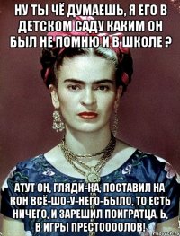 Ну ты чё думаешь, я его в детском саду каким он был не помню и в школе ? Атут он, гляди-ка, поставил на кон всё-шо-у-него-было, то есть ничего, и зарешил поигратца, Ь, в Игры престоооолов!