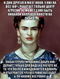 И ДНК другая и мозг иной, у них на все 100% работает только центр агресии, не может у них быть никакой направленности на добро! Любое отрепетированное добро они делают только для вида и в расчёте на то, что после и наиздеваются вдоволь и отыграются, что всё равно всё будет, Ь, по-ихнему, всё равно!