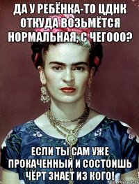 Да у ребёнка-то ЦДНК откуда возьмётся нормальная, с чегооо? Если ты сам уже прокаченный и состоишь чёрт знает из кого!