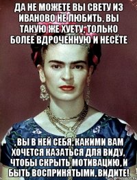 Да не можете вы Свету из Иваново не любить, вы такую же хуету, только более вдроченную и несёте , вы в ней себя, какими вам хочется казаться для виду, чтобы скрыть мотивацию, и быть воспринятыми, видите!