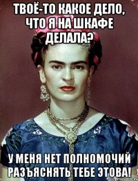 Твоё-то какое дело, что я на шкафе делала? У меня нет полномочий разъяснять тебе этова!