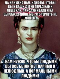 Да не нужно нам, идиоты, чтобы вы и ваши детки перед нами лебезили, прислуживали и на цырлах ходили, мы это терпеть не можем , нам нужно, чтобы людьми вы все были, не тварями и нелюдями, а нормальными людьми!