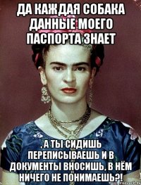 Да каждая собака данные моего паспорта знает , а ты сидишь переписываешь и в документы вносишь, в нём ничего не понимаешь?!
