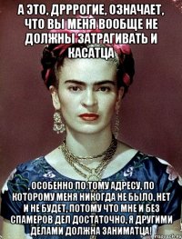 А это, дрррогие, означает, что вы меня вообще не должны затрагивать и касатца , особенно по тому адресу, по которому меня никогда не было, нет и не будет, потому что мне и без спамеров дел достаточно, я другими делами должна заниматца!