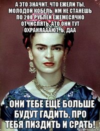А это значит, что ежели ты, молодой кобель, им не станешь по 200 рублей ежемесячно отчислять, ато они тут охраняааают, Ь, даа , они тебе ещё больше будут гадить, про тебя пиздить и срать!