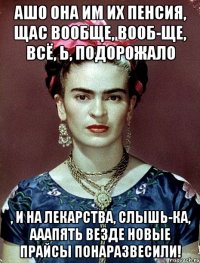 АШО она им их пенсия, щас вообще, вооб-ще, всё, Ь, подорожало , и на лекарства, слышь-ка, ааапять везде новые прайсы понаразвесили!