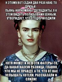 К этому вот сёдня два раза каке-то друзья - пьянь-наркоманы-деграданты, а к этой видать полюбовник еённый, утверждает, что отец, приходили , хотя может и не в эти фатеры-то, да какая наххуй разница, главно, что мы не правду, а то, что от нас услышать хотели, рассказали и слили!