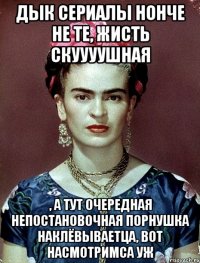 Дык сериалы нонче не те, жисть скуууушная , а тут очередная непостановочная порнушка наклёвываетца, вот насмотримса уж