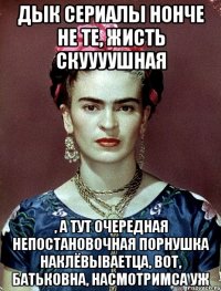Дык сериалы нонче не те, жисть скуууушная , а тут очередная непостановочная порнушка наклёвываетца, вот, бАТЬКОВНА, насмотримса уж