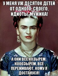 У меня уж десяток детей от одного, своего, идиоты, мужика! А они всё козырем, кооозырём, всё переживают, кому я достануся!