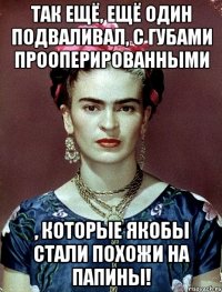 Так ещё, ещё один подваливал, с губами прооперированными , которые якобы стали похожи на папины!