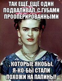 Так ещё, ещё один подваливал, с губами прооперированными , которые якобы, я-ко-бы стали похожи на папины!