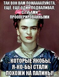 Так вон вам пожаааалуйста, ещё, ещё один подваливал, с губами прооперированными , которые якобы, я-ко-бы стали похожи на папины!