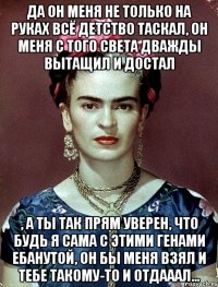 Да он меня не только на руках всё детство таскал, он меня с того света дважды вытащил и достал , а ты так прям уверен, что будь я сама с этими генами ебанутой, он бы меня взял и тебе такому-то и отдааал...
