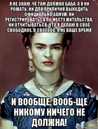 Я не знаю, чё там должна баба, а я ни рожать, ни для приличия выходить официально замуж, ни регистрироваться по месту жительства, ни отчитываться, что я делаю в своё свободное, в своёооо, а не ваше время и вообще, вооб-ще никому ничего не должна!