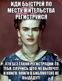 Иди быстрей по месту жительства региструйся , ато без такой регистрации-то тебя, случись што, не вылечут и книги, книги в библиотеке не выдадут!