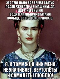 Это тебе надо всё время статус поддерживать, а я машины, да ещё с нервными водителями-психопатами вообще, вооб-ще не признаю. Я, к тому же в них меня не укачивает, вертолёты и самолёты люблю!