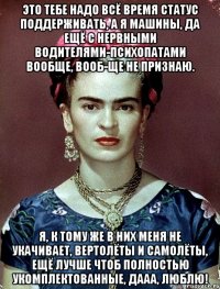 Это тебе надо всё время статус поддерживать, а я машины, да ещё с нервными водителями-психопатами вообще, вооб-ще не признаю. Я, к тому же в них меня не укачивает, вертолёты и самолёты, ещё лучше чтоб полностью укомплектованные, дааа, люблю!