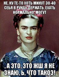 Не, ну те-то хоть минут 30-40 себя в руках держать, ехать нормально, могут , а это, это жш я не знаю, Ь, что такоэ!