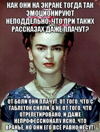 Как они на экране тогда так эмоционируют неподдельно, что при таких рассказах даже плачут? От боли они плачут, от того, что с таблеток сняли, а не от того, что отрепетировано, и даже непрофессионалу ясно, что враньё, но они его всё равно несут!