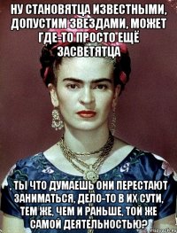 Ну становятца известными, допустим звездами, может где-то просто ещё засветятца , ты что думаешь они перестают заниматься, дело-то в их сути, тем же, чем и раньше, той же самой деятельностью?