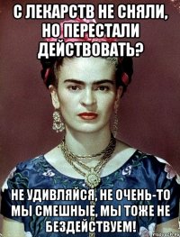 С лекарств не сняли, но перестали действовать? Не удивляйся, не очень-то мы смешные, мы тоже не бездействуем!