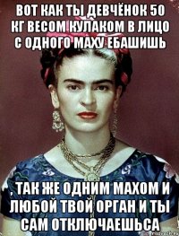 Вот как ты девчёнок 50 кг весом кулаком в лицо с одного маху ебашишь , так же одним махом и любой твой орган и ты сам отключаешьса