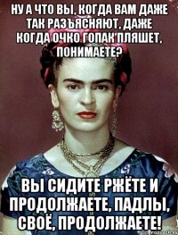 Ну а что вы, когда вам даже так разъясняют, даже когда очко гопак пляшет, понимаете? Вы сидите ржёте и продолжаете, падлы, своё, продолжаете!