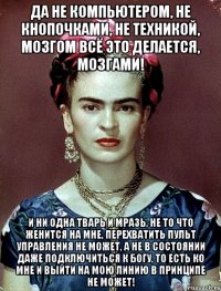 Да не компьютером, не кнопочками, не техникой, мозгом всё это делается, мозгами! И ни одна тварь и мразь, не то что женится на мне, перехватить пульт управления не может, а не в состоянии даже подключиться к Богу, то есть ко мне и выйти на мою линию в принципе не может!