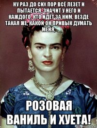 Ну раз до сих пор всё лезет и пытается, значит у него и каждого, кто идёт за ним, везде такая же, какой он привык думать меня, розовая ваниль и хуета!