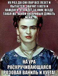 Ну раз до сих пор всё лезет и пытается, значит у него и каждого, кто идёт за ним, везде такая же, какой он привык думать меня, на ура раскручивающаяся розовая ваниль и хуета!