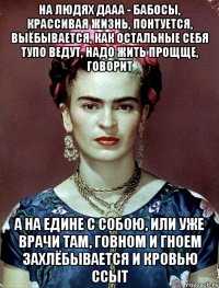 На людях дааа - бабосы, крассивая жизнь, понтуется, выёбывается, как остальные себя тупо ведут, надо жить прощще, говорит А на едине с собою, или уже врачи там, говном и гноем захлёбывается и кровью ссыт