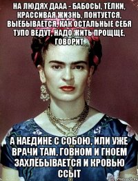 На людях дааа - бабосы, тёлки, крассивая жизнь, понтуется, выёбывается, как остальные себя тупо ведут, надо жить прощще, говорит А наедине с собою, или уже врачи там, говном и гноем захлёбывается и кровью ссыт
